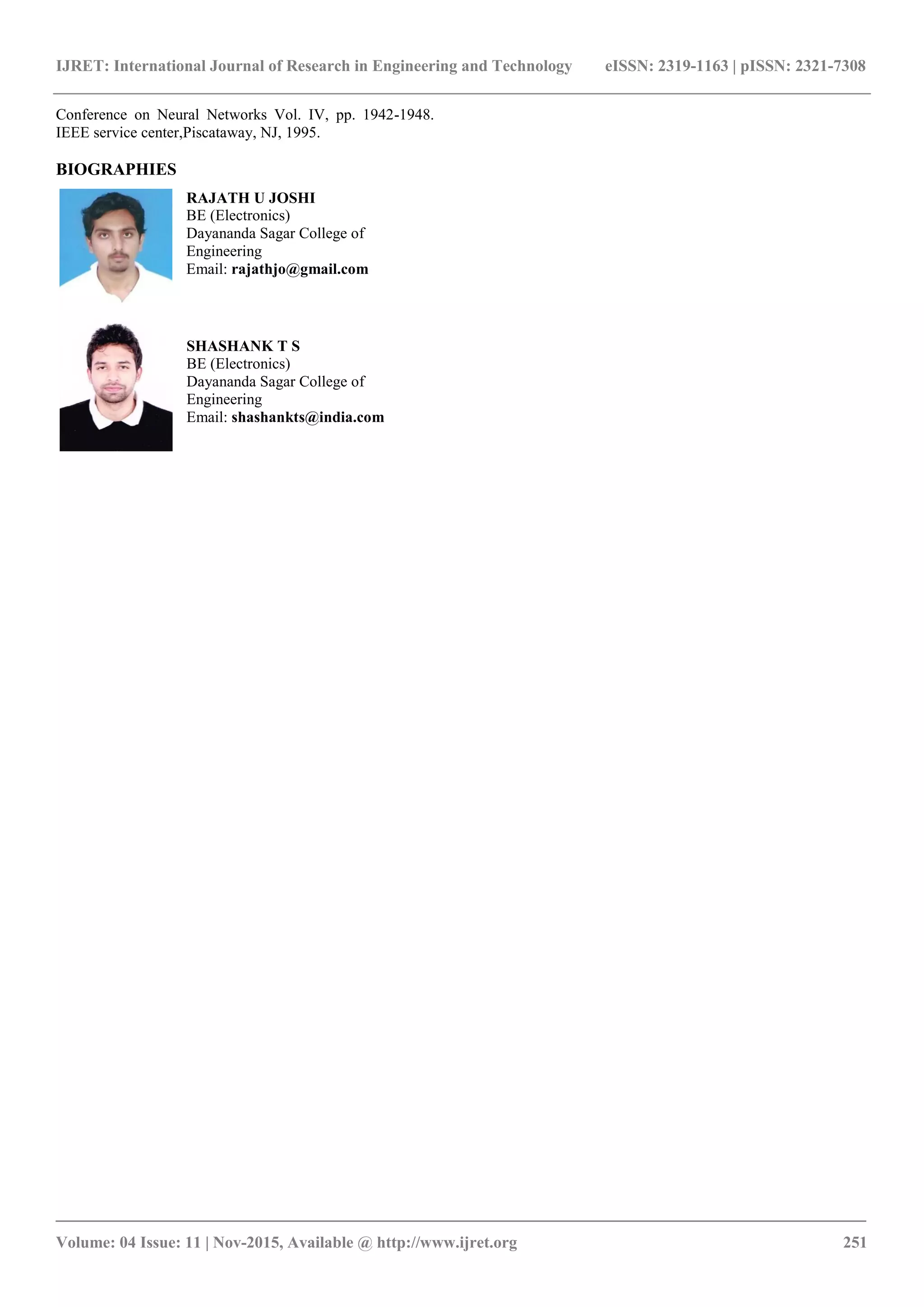 IJRET: International Journal of Research in Engineering and Technology eISSN: 2319-1163 | pISSN: 2321-7308
_______________________________________________________________________________________
Volume: 04 Issue: 11 | Nov-2015, Available @ http://www.ijret.org 251
Conference on Neural Networks Vol. IV, pp. 1942-1948.
IEEE service center,Piscataway, NJ, 1995.
BIOGRAPHIES
RAJATH U JOSHI
BE (Electronics)
Dayananda Sagar College of
Engineering
Email: rajathjo@gmail.com
SHASHANK T S
BE (Electronics)
Dayananda Sagar College of
Engineering
Email: shashankts@india.com
 