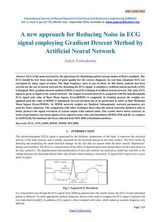 ISSN 2349-7815
International Journal of Recent Research in Electrical and Electronics Engineering (IJRREEE)
Vol. 3, Issue 3, pp: (67-73), Month: July - September 2016, Available at: www.paperpublications.org
Page | 67
Paper Publications
A new approach for Reducing Noise in ECG
signal employing Gradient Descent Method by
Artificial Neural Network
Ashish Vishwakarma
Abstract: ECG is the main tool used by the physicians for identifying and for interpretation of Heart condition. The
ECG should be free from noise and of good quality for the correct diagnosis. In real time situations ECG are
corrupted by many types of noises. The high frequency noise is one of them. In this thesis, analysis has been
carried out the use of neural network for denoising the ECG signal. A multilayer artificial neural network (ANN)
is designed. Here gradient descent method (GDM) is used for training of artificial neural network. The noisy ECG
signal is given as input to the neural network. The output of neural network is compared with De-noised(original)
ECG signal and value of Root Mean Square Error(RMSE) is computed. In training process the weights are
updated until the value of RMSE is minimized. Several iteration has to be performed in order to find Minimum
Mean Square Error(MMSE). At MMSE network weights are finalized. Subsequently, network parameters are
used for Noise reduction. The comparison with other technique shows that the neural networks method is able to
better preserve the signal waveform at system output with reduced noise. Our results shows better accuracy in
terms of parameters root mean square error, signal to noise ratio and smoothness (RMSE,SNR and R) as compare
to GOWT[18].The database has been collected from MIT-BIH arrhythmias database.
Keywords: ECG, ANN, GDM, RMSE, MMSE MIT-BIH.
1. INTRODUCTION
The electrocardiogram [ECG] signal is generated by the rhythmic contractions of the heart. It represent the electrical
activity of the heart muscles and is usually measured by the electrode placed on the body surface. The ECG works by
detecting and amplifying the small electrical changes on the skin that are caused when the heart muscle “depolarizes”
during each heartbeat. The ECG is a measurement of the effect of depolarization and repolarization for the entire heart on
the skin surface[1]. The depolarization and repolarization of atria and ventricle are detected as small rises and falls in the
voltage between two electrode placed either side of heart which displays a waveform. A typical ECG signal wave is give
below in fig(1).
Fig.1: Typical ECG Waveform
It is noticed that even though the ECG signals from different patients have the similar forms, the ECG of each individual
patient is different. To make appropriate medical diagnosis, doctors often need to compare the ECG signal of patient with
own individual record[2]. In addition, ECG signal is often corrupted with noise, which makes an accurate diagnosis very
difficult.
 