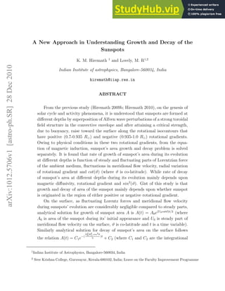 arXiv:1012.5706v1
[astro-ph.SR]
28
Dec
2010
A New Approach in Understanding Growth and Decay of the
Sunspots
K. M. Hiremath 1
and Lovely, M. R1,2
Indian Institute of astrophysics, Bangalore-560034, India
hiremath@iiap.res.in
ABSTRACT
From the previous study (Hiremath 2009b; Hiremath 2010), on the genesis of
solar cycle and activity phenomena, it is understood that sunspots are formed at
different depths by superposition of Alfven wave perturbations of a strong toroidal
field structure in the convective envelope and after attaining a critical strength,
due to buoyancy, raise toward the surface along the rotational isocontours that
have positive (0.7-0.935 R⊙) and negative (0.935-1.0 R⊙) rotational gradients.
Owing to physical conditions in these two rotational gradients, from the equa-
tion of magnetic induction, sunspot’s area growth and decay problem is solved
separately. It is found that rate of growth of sunspot’s area during its evolution
at different depths is function of steady and fluctuating parts of Lorentzian force
of the ambient medium, fluctuations in meridional flow velocity, radial variation
of rotational gradient and cot(ϑ) (where ϑ is co-latitude). While rate of decay
of sunspot’s area at different depths during its evolution mainly depends upon
magnetic diffusivity, rotational gradient and sin2
(ϑ). Gist of this study is that
growth and decay of area of the sunspot mainly depends upon whether sunspot
is originated in the region of either positive or negative rotational gradient.
On the surface, as fluctuating Lorentz forces and meridional flow velocity
during sunspots’ evolution are considerably negligible compared to steady parts,
analytical solution for growth of sunspot area A is A(t) = A0e(U0cotϑ)t/2
(where
A0 is area of the sunspot during its’ initial appearance and U0 is steady part of
meridional flow velocity on the surface, ϑ is co-latitude and t is a time variable).
Similarly analytical solution for decay of sunspot’s area on the surface follows
the relation A(t) = C1e−(
Ω2
0R2
⊙sin2θ
η
)t
+ C2 (where C1 and C2 are the integrational
1
Indian Institute of Astrophysics, Bangalore-560034, India
2
Sree Krishna College, Guruvayur, Kerala-680102, India; Leave on the Faculty Improvement Programme
 