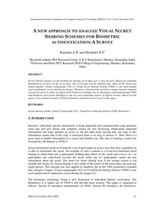 International Journal in Foundations of Computer Science & Technology (IJFCST), Vol. 3, No.6, November 2013

A NEW APPROACH TO ANALYZE VISUAL SECRET
SHARING SCHEMES FOR BIOMETRIC
AUTHENTICATION-A SURVEY
Rajendra A B1 and Sheshadri H S2
1

Research student, PET Research Centre, E & C Department, Mandya, Karnataka, India,
Professor and Dean (PET Research) PES College of Engineering, Mandya, Karnataka,
India

2

ABSTRACT
Secret sharing schemes are the methods for sharing secret data over a class of users. Shares are randomly
distributed to all users of the secret data. The secret data can be obtained only when all the shares are
joined together. Visual cryptography (VC) or Visual Secret sharing Scheme (VSSS) is one such method
which implements secret sharing for images. Biometric characteristics provide a unique natural signature
of a person and it is widely accepted. Each biometric technique has its advantages and disadvantages VSSS
and biometrics have been identified as the two most important aspects of digital security. Based on this
study, a new method to analyze VSSS for biometric authentication is given in this paper.

KEYWORDS
Secret sharing scheme, Visual Cryptography (VC), Visual Secret Sharing Scheme (VSSS), Biometrics.

1. INTRODUCTION
Sensitive, individual, private information is being deposited and communicated using networks
every day and new threats and computer crimes are also increasing. Duplicating important
information will leads intruders to access it. On the other hand, having only one copy of this
information means that if this copy is destroyed there is no way to retrieve it. Thus, there is a
great need to handle information in a secure and reliable way. The idea of sharing a secret was
invented by Adi Shamir in 1979[1].
Secret information needs to be kept by a set of participants in such a way that only a qualified set
is able to reconstruct the secret. An example of such a scheme is a k-out-of-n threshold secret
sharing in which there are n participants holding their shares of the secret and every k (k ≤ n)
participants can collectively recreate the secret while any k-1 participants cannot get any
information about the secret. The needs for secret sharing arise if the storage system is not
reliable and secure [2]. Secret sharing is also useful if the owner of the secret does not trust any
single person. This concept was first applied to numbers, but in the 1994 researchers extended
this concept to images. Visual cryptography (VC) or Visual Secret sharing Scheme (VSSS) is one
such method which implements secret sharing for images [3].
The biometrics technology brings a new dimension to individual identity verification. .For
Biometrics, if it makes use of VSSS it will provide more security. This paper is organized as
follows. Section II introduces fundamentals of VSSS. Section III introduces the biometrics.

DOI:10.5121/ijfcst.2013.3605

53

 