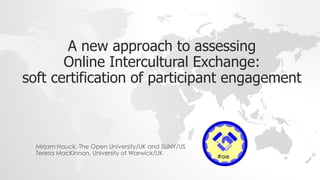 A new approach to assessing
Online Intercultural Exchange:
soft certification of participant engagement
Mirjam Hauck, The Open University/UK and SUNY/US
Teresa MacKinnon, University of Warwick/UK
 