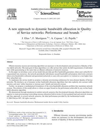 A new approach to dynamic bandwidth allocation in Quality
of Service networks: Performance and bounds q
J. Elias a
, F. Martignon b,*, A. Capone c
, G. Pujolle a
a
The University of Paris 6, LIP6 Laboratory, 8 rue du Capitaine Scott, 75015 Paris, France
b
The Department of Management and Information Technology, University of Bergamo, Dalmine (BG) 24044, Italy
c
Department of Electronics and Information of Politecnico di Milano, Italy
Received 8 August 2006; received in revised form 5 December 2006; accepted 6 December 2006
Available online 19 December 2006
Responsible Editor: A. Pitsillides
Abstract
Eﬃcient dynamic resource provisioning algorithms are necessary to the development and automation of Quality of Ser-
vice (QoS) networks. The main goal of these algorithms is to oﬀer services that satisfy the QoS requirements of individual
users while guaranteeing at the same time an eﬃcient utilization of network resources.
In this paper we introduce a new service model that provides per-ﬂow bandwidth guarantees, where users subscribe for
a guaranteed rate; moreover, the network periodically individuates unused bandwidth and proposes short-term contracts
where extra-bandwidth is allocated and guaranteed exclusively to users who can exploit it to transmit at a rate higher than
their subscribed rate.
To implement this service model we propose a dynamic provisioning architecture for intra-domain Quality of Service
networks. We develop a set of dynamic on-line bandwidth allocation algorithms that take explicitly into account traﬃc
statistics and users’ utility functions to increase users’ beneﬁt and network revenue.
Further, we propose a mathematical formulation of the extra-bandwidth allocation problem that maximizes network
revenue. The solution of this model allows to obtain an upper bound on the performance achievable by any on-line band-
width allocation algorithm.
We demonstrate through simulation in realistic network scenarios that the proposed dynamic allocation algorithms are
superior to static provisioning in providing resource allocation both in terms of total accepted load and network revenue,
and they approach, in several network scenarios, the ideal performance provided by the mathematical model.
 2006 Elsevier B.V. All rights reserved.
Keywords: Dynamic bandwidth allocation; Mathematical models; Service model; Utility function
1. Introduction
Eﬃcient dynamic resource provisioning mecha-
nisms are necessary to the development and auto-
mation of Quality of Service networks.
1389-1286/$ - see front matter  2006 Elsevier B.V. All rights reserved.
doi:10.1016/j.comnet.2006.12.003
q
Preliminary results of this work have been presented in [1].
*
Corresponding author. Tel.: +39 35 205 2357.
E-mail addresses: jocelyne.elias@lip6.fr (J. Elias), fabio.
martignon@unibg.it (F. Martignon), capone@elet.polimi.it (A.
Capone), guy.pujolle@lip6.fr (G. Pujolle).
Computer Networks 51 (2007) 2833–2853
www.elsevier.com/locate/comnet
 