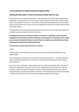 A new approach to equity investment opportunities

Making the Blencathra Futures Investment Model work for you
Equity markets have a range of characteristics . One important one being the obvious observation is
that growth in equity value will vary from equity to equity. Within the market there will be number
shares that outperform the rest. It is these shares that the Blencathra Model focuses on identifying
early on in their growth cycle. These are not only expected to outperform the market index but show
exceptional growth.

The paper below shows the growth of equities both in theory and in actual practice and explains the
processes used by the model to identify these shares

How Blencathra Futures Investment model can aid you in identifying shares that will
outperform market trends and how to flag buy and sell points for investments and enable
you to review hundreds of shares in a few minutes to enable you to identify those shares
which have the potential for high performance

Characteristics of equity market performance (theory)

Indices

The key indicator of the performance of an equity is the markets index eg FTSE100, Dow Jones,
SP500, CAC40

These indices give an indication of the overall direction of individual shares . The index is built from
data derived from individual shares some which will outperform the index and others that lag
behind the index

Fig 1 shows what a theoretical equity performance in a market could look like after a 100 days of
trading. This distribution is based on a normal curve ie 68% of prices will be close to the index but
there are a significant number of equities that show a 30% to 40% better performance than the
index (30 equities out 490 in the example) conversely in this example there are 30 equities showing
a similar % shortfalls. The trick is to find a methodology to identify those high flyers.
 