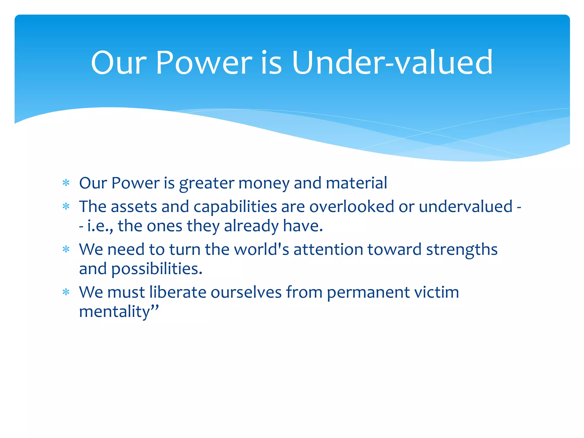  Our Power is greater money and material
 The assets and capabilities are overlooked or undervalued -
- i.e., the ones they already have.
 We need to turn the world's attention toward strengths
and possibilities.
 We must liberate ourselves from permanent victim
mentality’’
Our Power is Under-valued
 