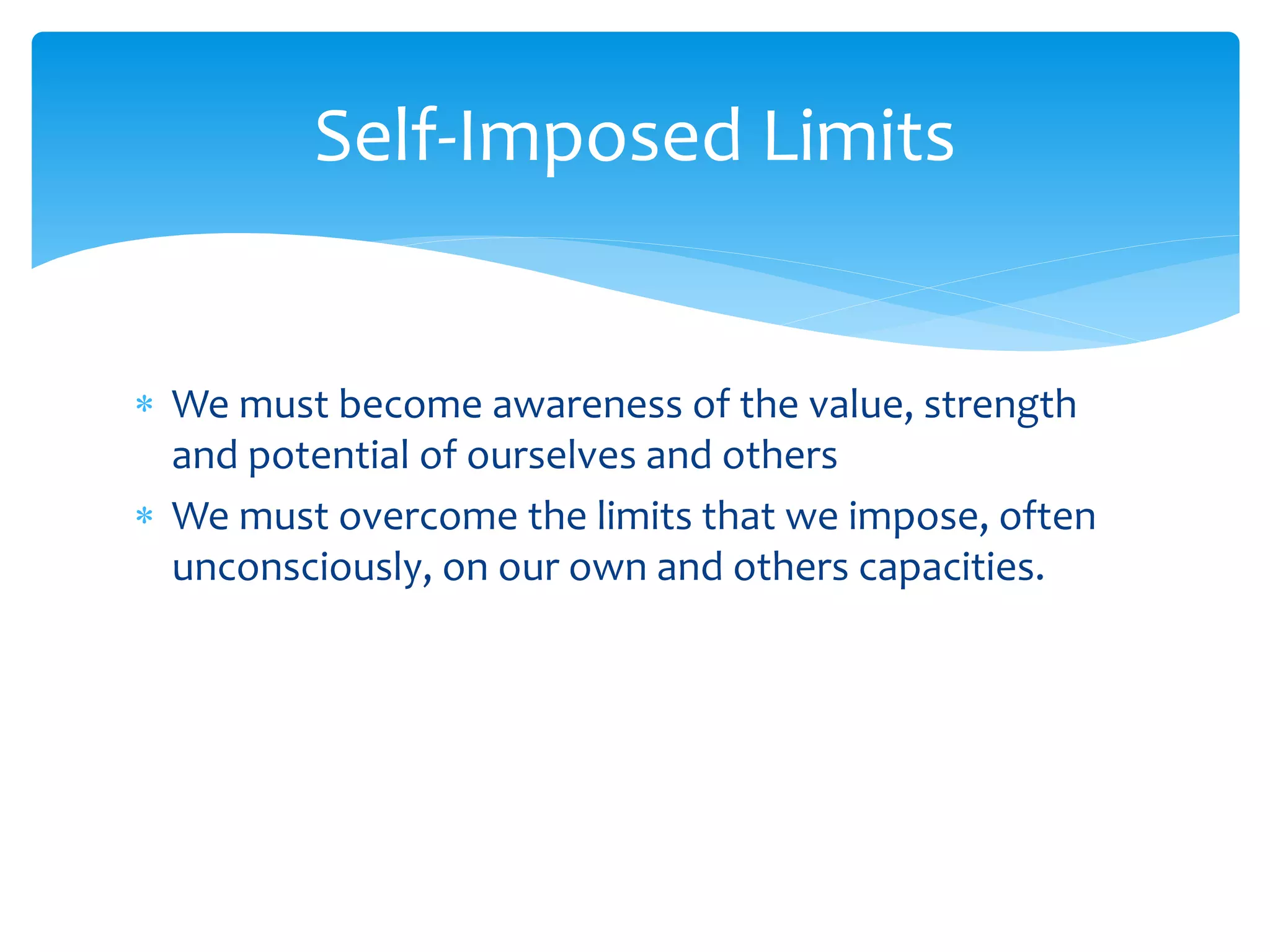  We must become awareness of the value, strength
and potential of ourselves and others
 We must overcome the limits that we impose, often
unconsciously, on our own and others capacities.
Self-Imposed Limits
 