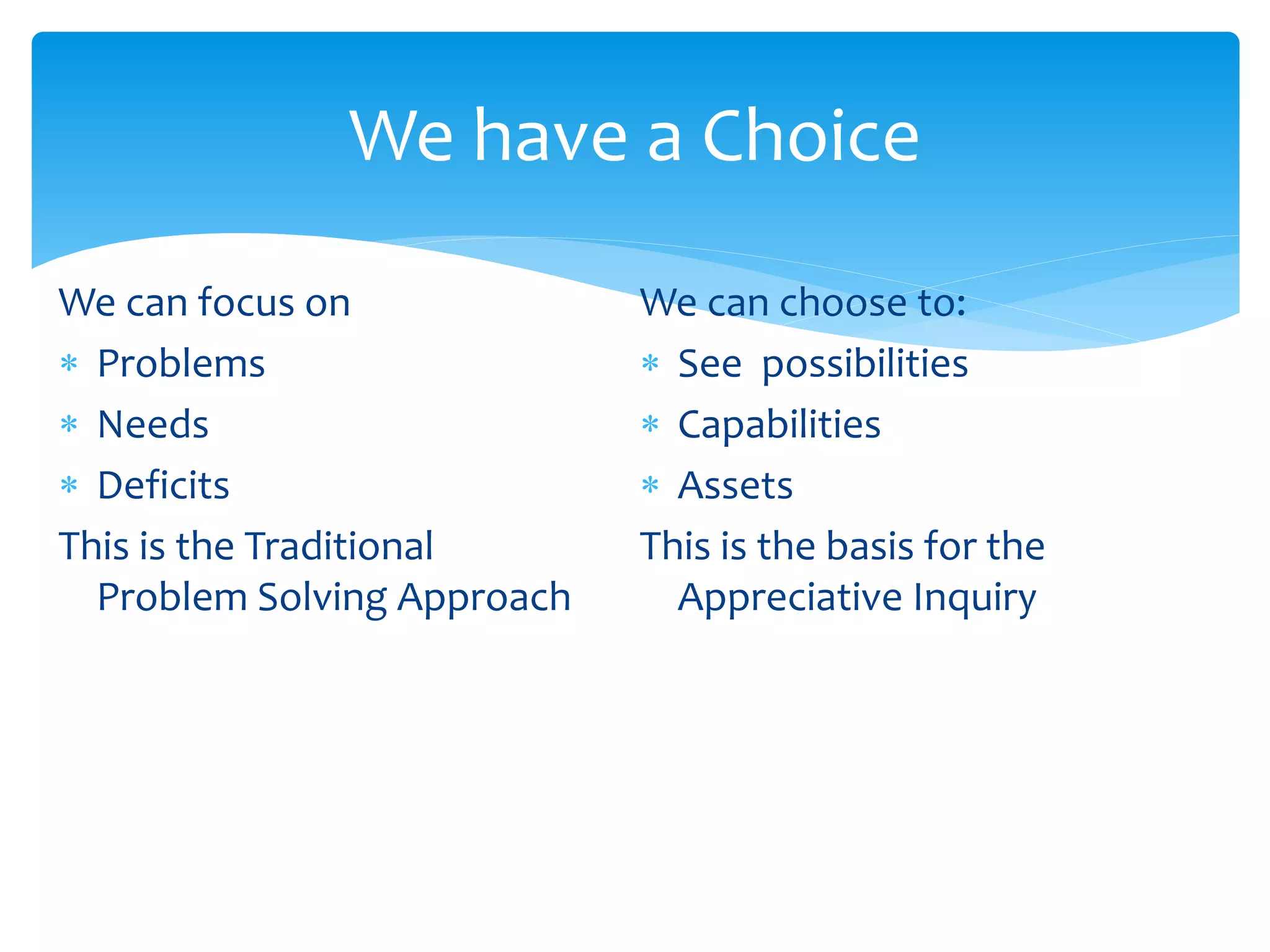 We have a Choice
We can focus on
 Problems
 Needs
 Deficits
This is the Traditional
Problem Solving Approach
We can choose to:
 See possibilities
 Capabilities
 Assets
This is the basis for the
Appreciative Inquiry
 