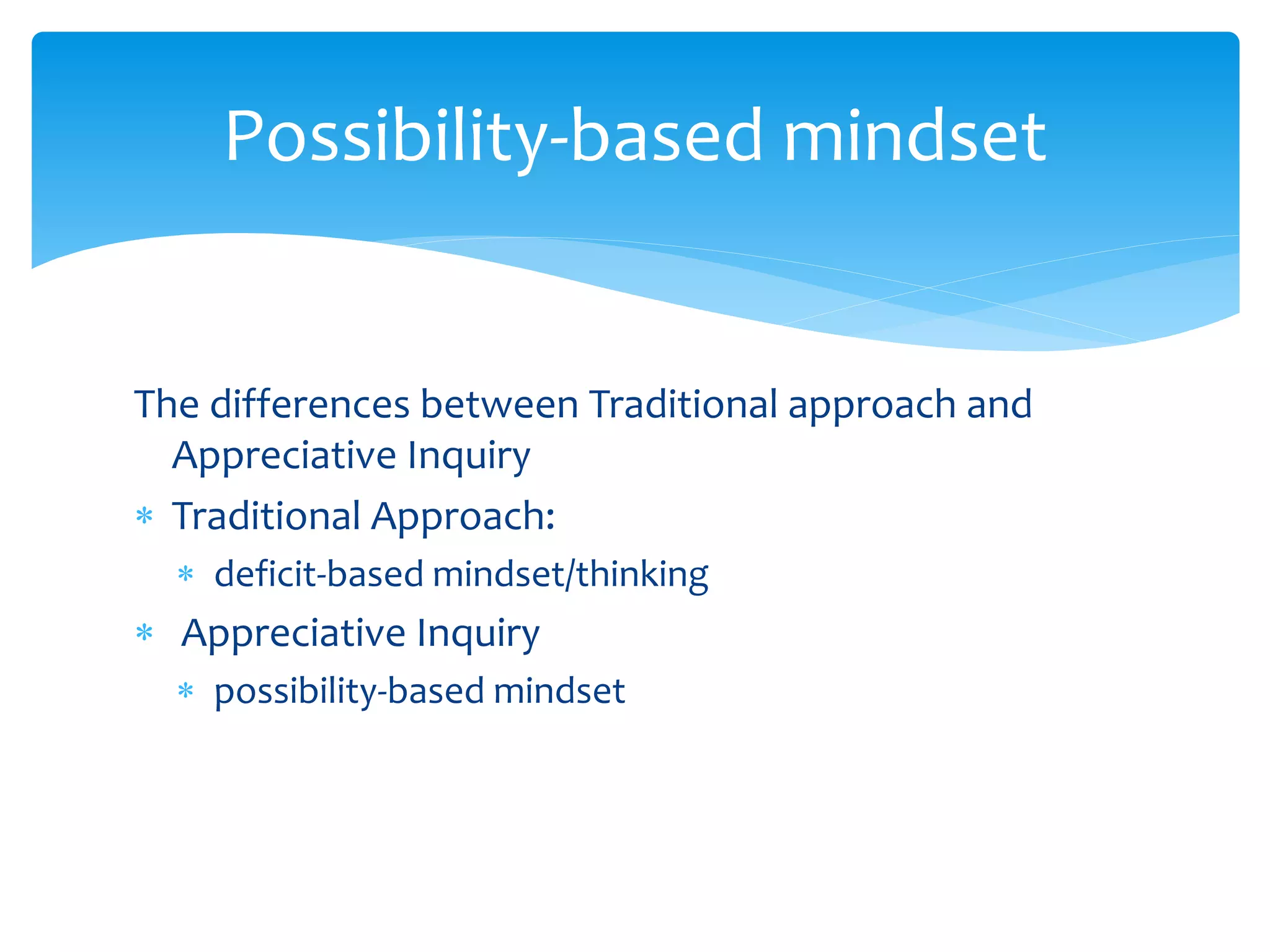 The differences between Traditional approach and
Appreciative Inquiry
 Traditional Approach:
 deficit-based mindset/thinking
 Appreciative Inquiry
 possibility-based mindset
Possibility-based mindset
 