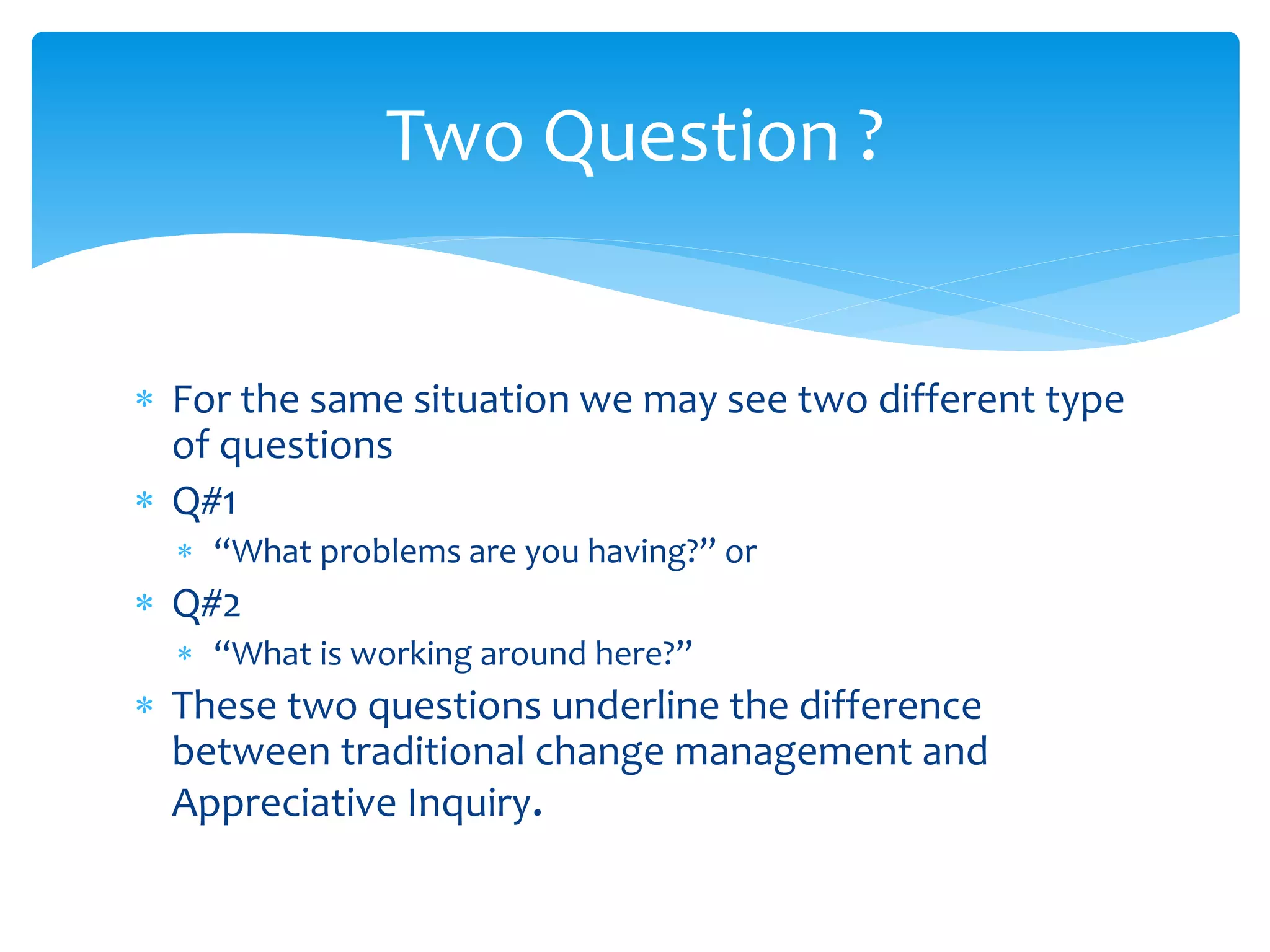  For the same situation we may see two different type
of questions
 Q#1
 “What problems are you having?” or
 Q#2
 “What is working around here?”
 These two questions underline the difference
between traditional change management and
Appreciative Inquiry.
Two Question ?
 