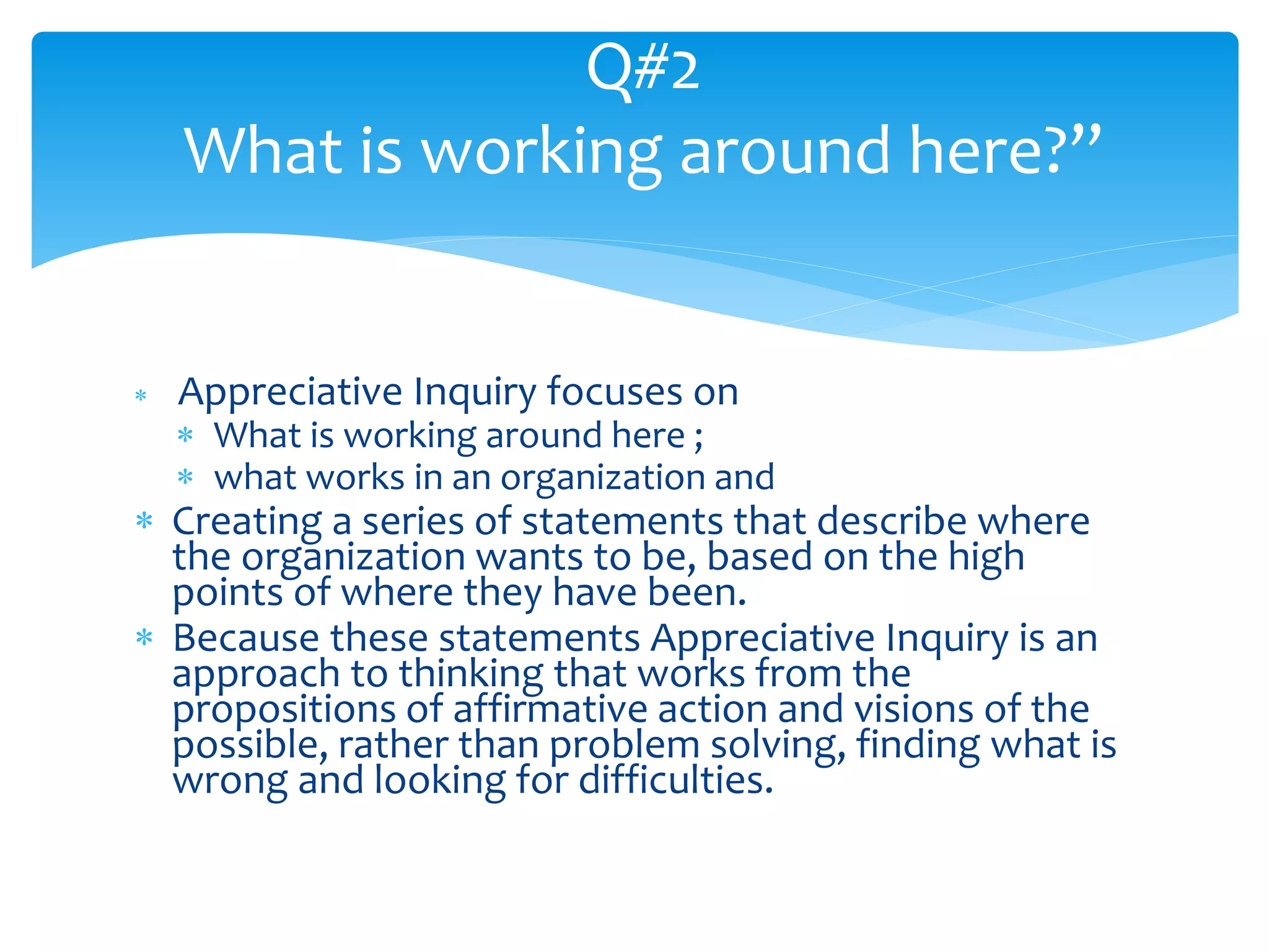 Appreciative Inquiry focuses on
 What is working around here ;
 what works in an organization and
 Creating a series of statements that describe where
the organization wants to be, based on the high
points of where they have been.
 Because these statements Appreciative Inquiry is an
approach to thinking that works from the
propositions of affirmative action and visions of the
possible, rather than problem solving, finding what is
wrong and looking for difficulties.
Q#2
What is working around here?”
 