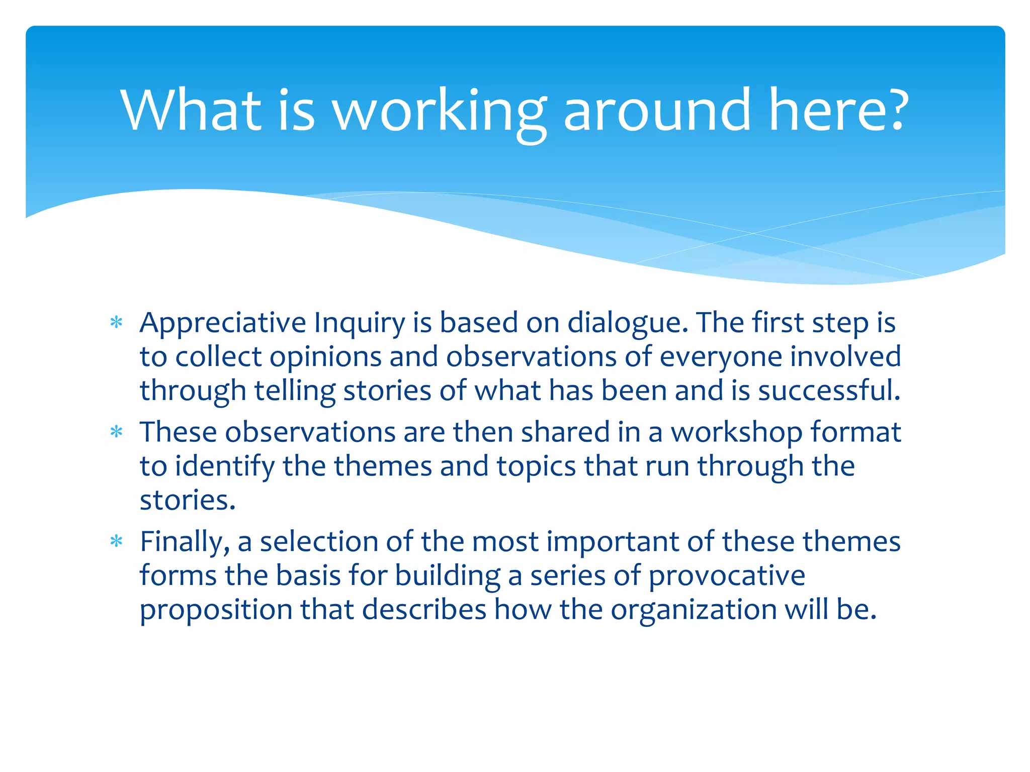  Appreciative Inquiry is based on dialogue. The first step is
to collect opinions and observations of everyone involved
through telling stories of what has been and is successful.
 These observations are then shared in a workshop format
to identify the themes and topics that run through the
stories.
 Finally, a selection of the most important of these themes
forms the basis for building a series of provocative
proposition that describes how the organization will be.
What is working around here?
 