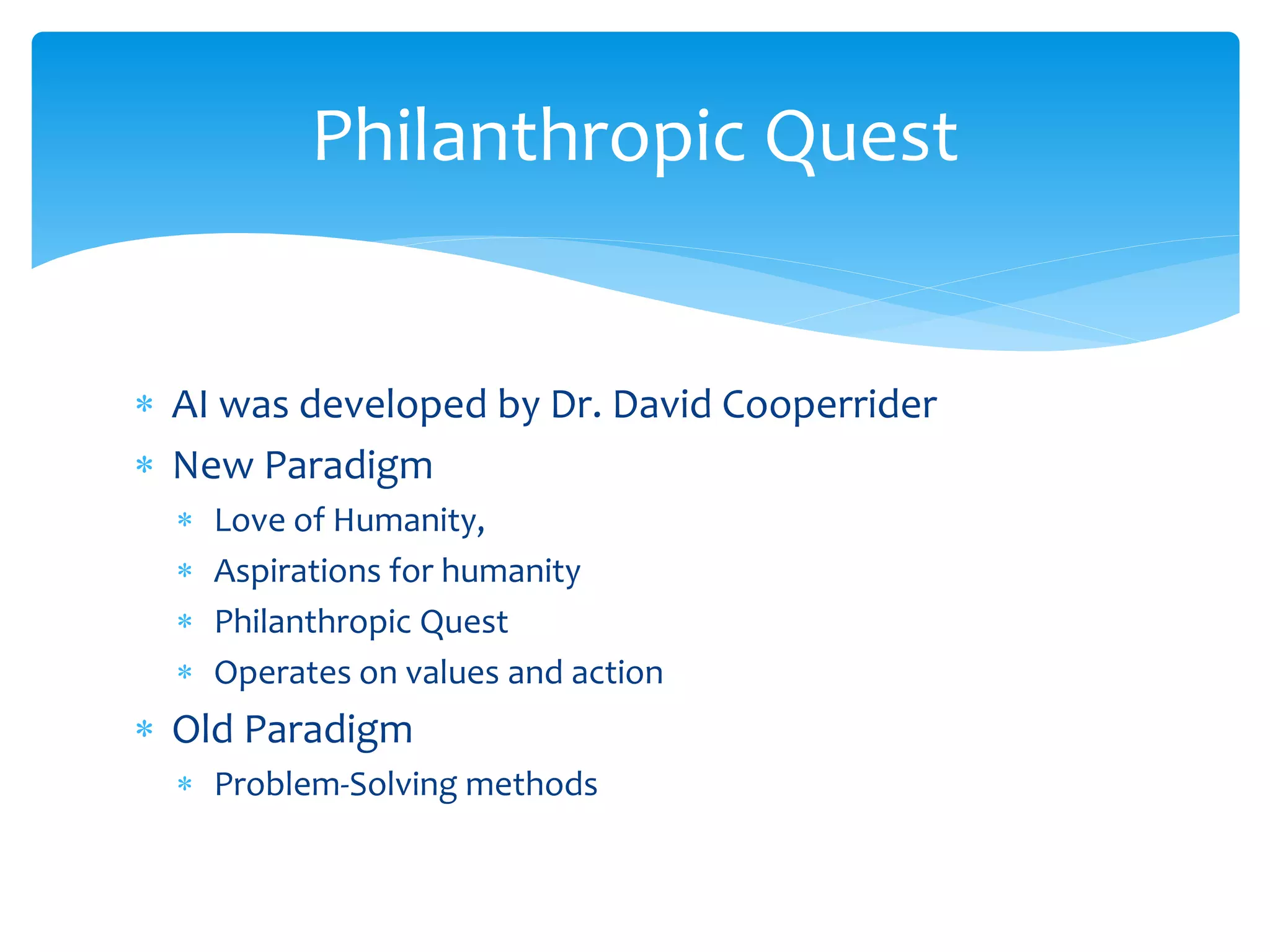  AI was developed by Dr. David Cooperrider
 New Paradigm
 Love of Humanity,
 Aspirations for humanity
 Philanthropic Quest
 Operates on values and action
 Old Paradigm
 Problem-Solving methods
Philanthropic Quest
 