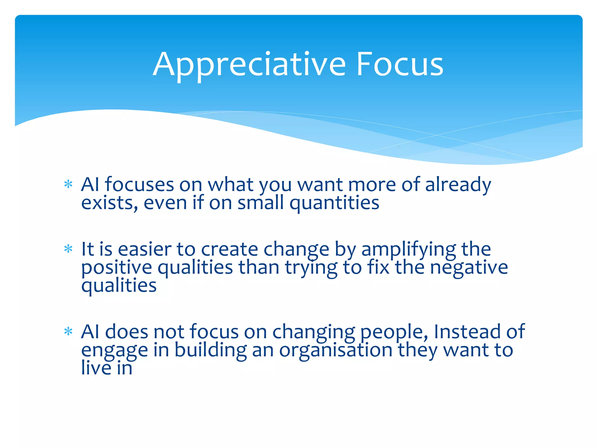  AI focuses on what you want more of already
exists, even if on small quantities
 It is easier to create change by amplifying the
positive qualities than trying to fix the negative
qualities
 AI does not focus on changing people, Instead of
engage in building an organisation they want to
live in
Appreciative Focus
 