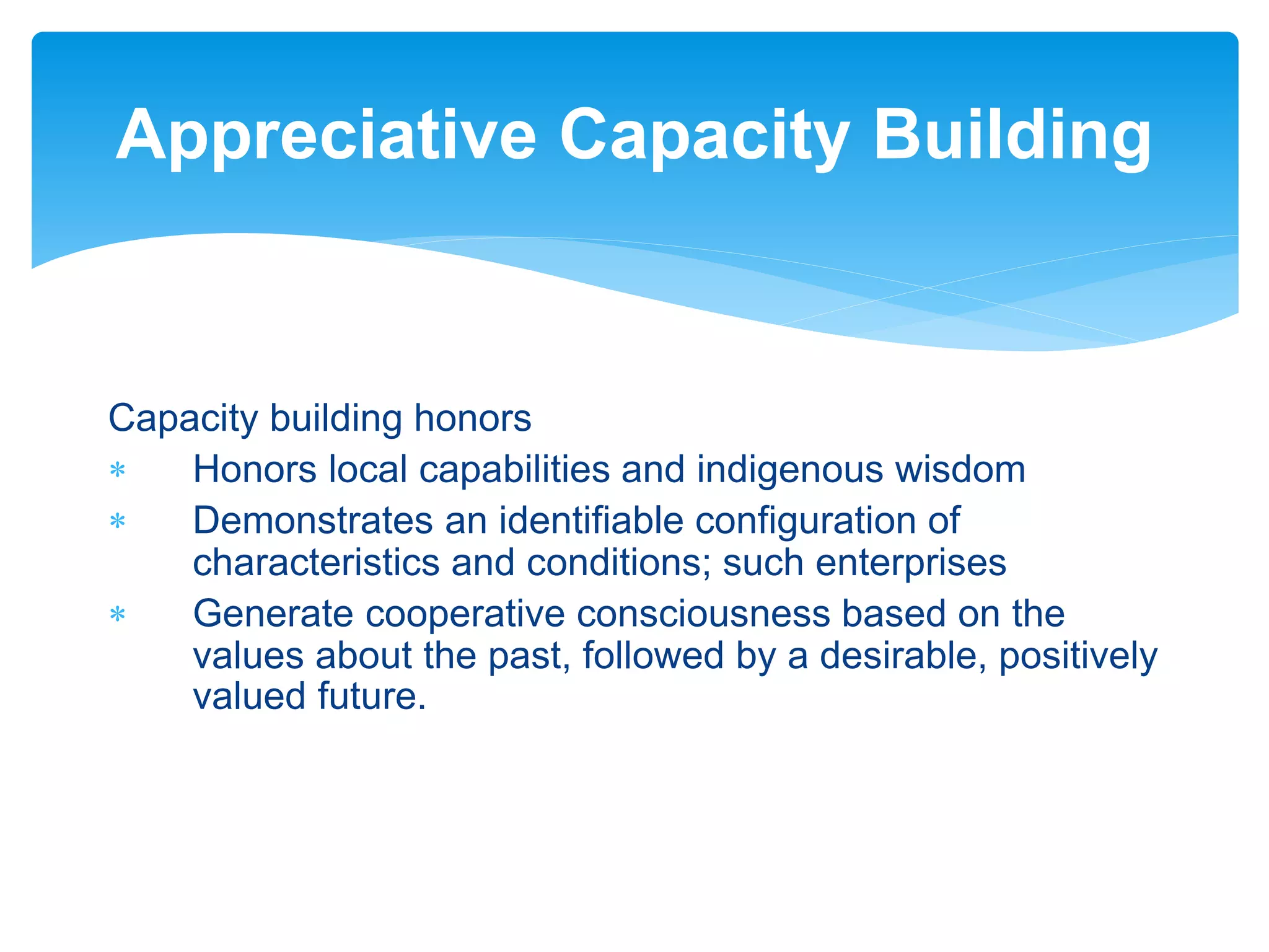 Capacity building honors
 Honors local capabilities and indigenous wisdom
 Demonstrates an identifiable configuration of
characteristics and conditions; such enterprises
 Generate cooperative consciousness based on the
values about the past, followed by a desirable, positively
valued future.
Appreciative Capacity Building
 