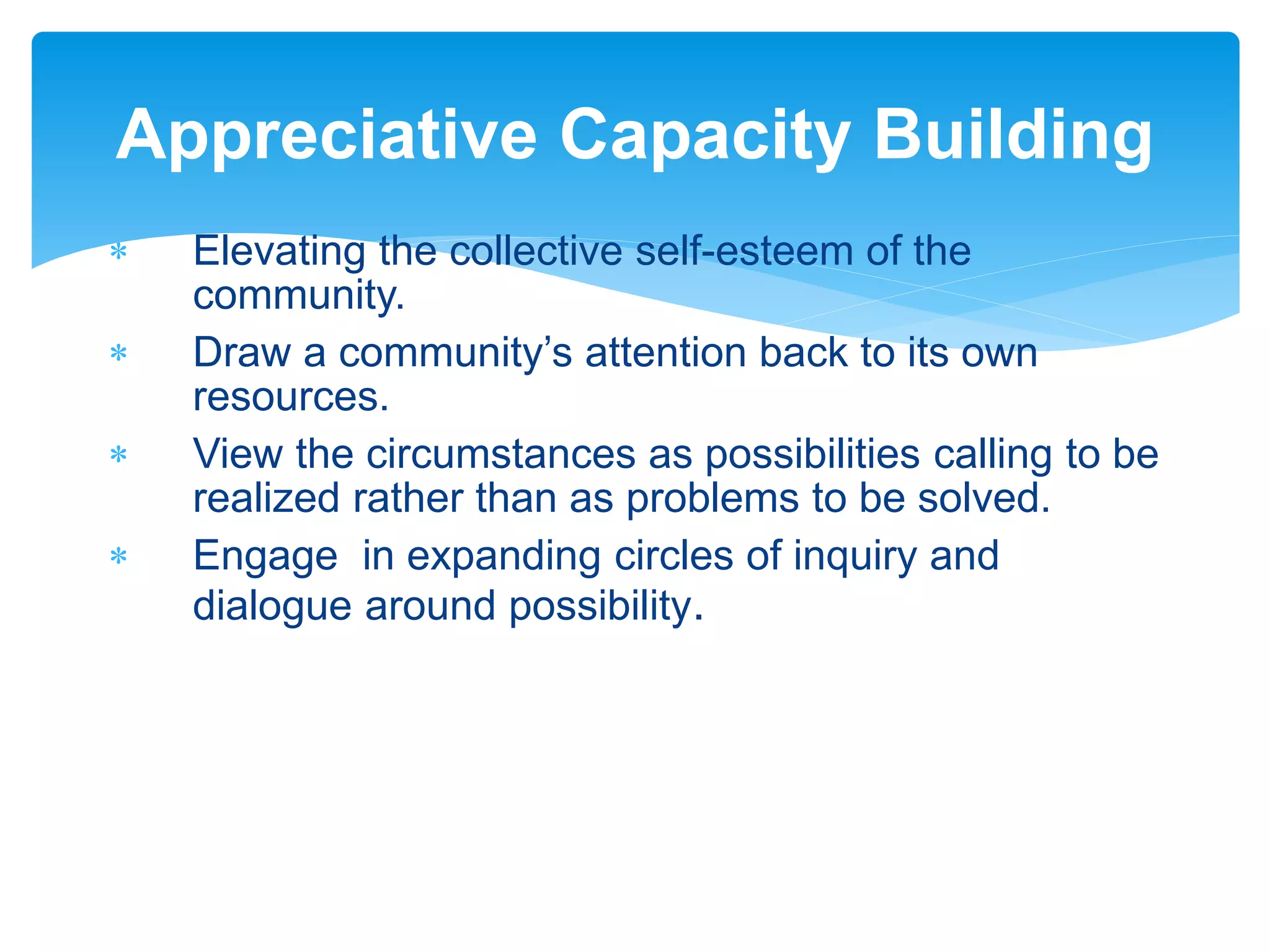  Elevating the collective self-esteem of the
community.
 Draw a community’s attention back to its own
resources.
 View the circumstances as possibilities calling to be
realized rather than as problems to be solved.
 Engage in expanding circles of inquiry and
dialogue around possibility.
Appreciative Capacity Building
 