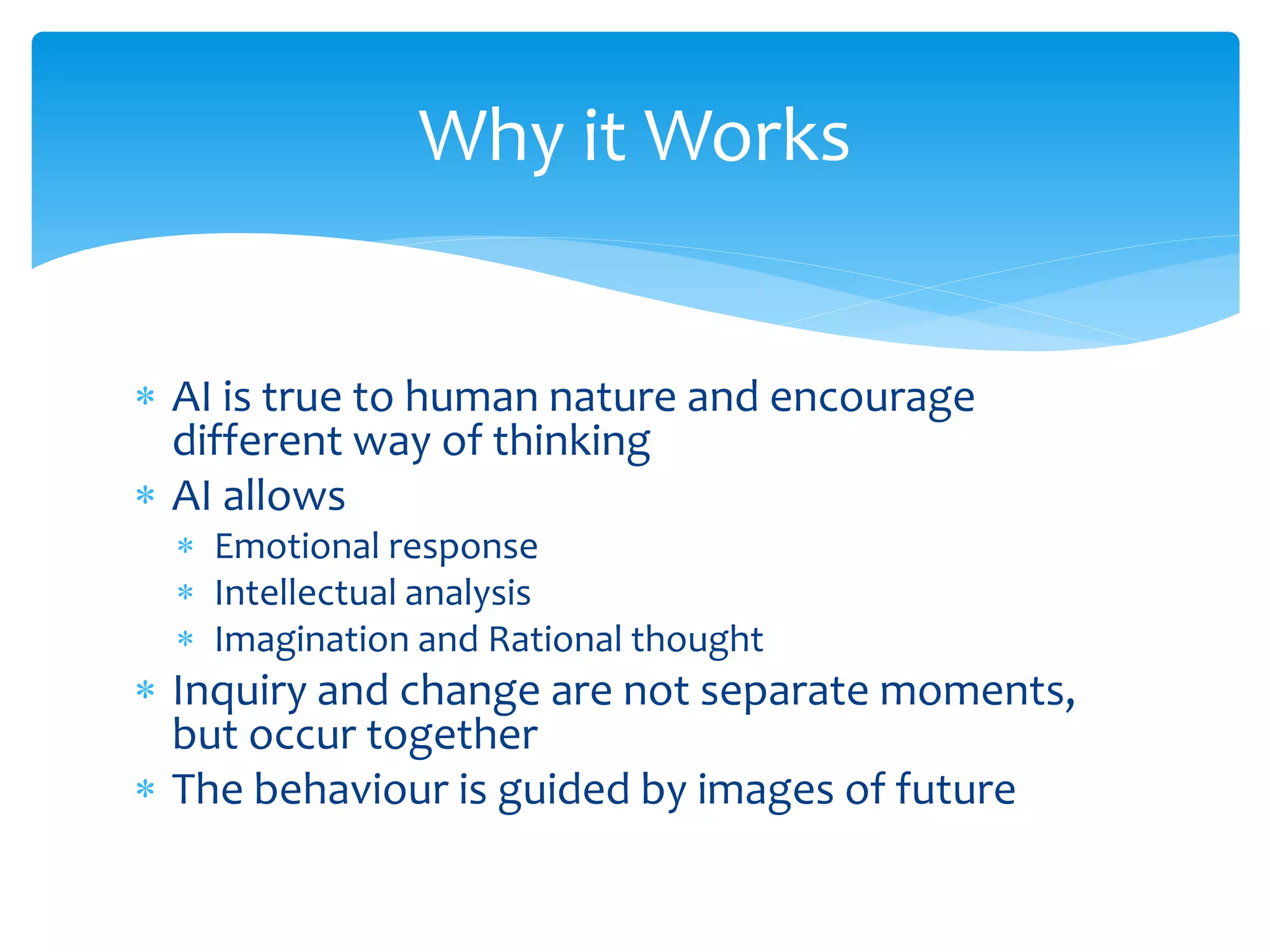  AI is true to human nature and encourage
different way of thinking
 AI allows
 Emotional response
 Intellectual analysis
 Imagination and Rational thought
 Inquiry and change are not separate moments,
but occur together
 The behaviour is guided by images of future
Why it Works
 