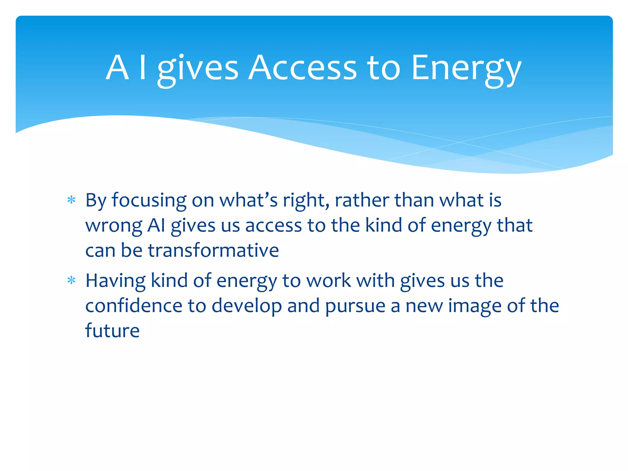  By focusing on what’s right, rather than what is
wrong AI gives us access to the kind of energy that
can be transformative
 Having kind of energy to work with gives us the
confidence to develop and pursue a new image of the
future
A I gives Access to Energy
 