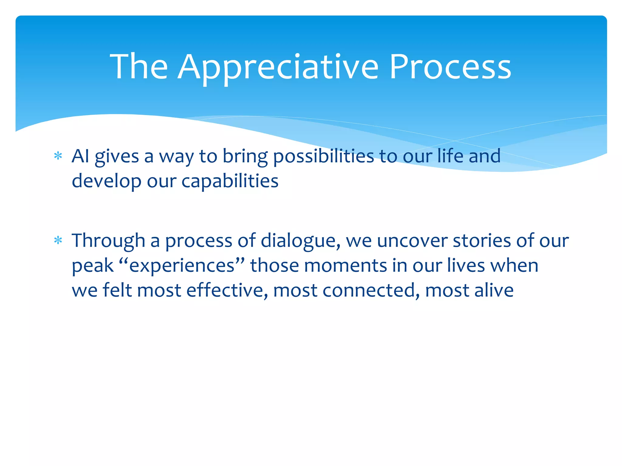  AI gives a way to bring possibilities to our life and
develop our capabilities
 Through a process of dialogue, we uncover stories of our
peak “experiences” those moments in our lives when
we felt most effective, most connected, most alive
The Appreciative Process
 