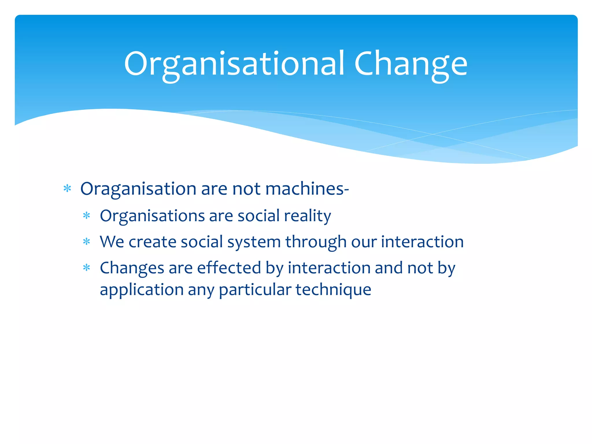  Oraganisation are not machines-
 Organisations are social reality
 We create social system through our interaction
 Changes are effected by interaction and not by
application any particular technique
Organisational Change
 