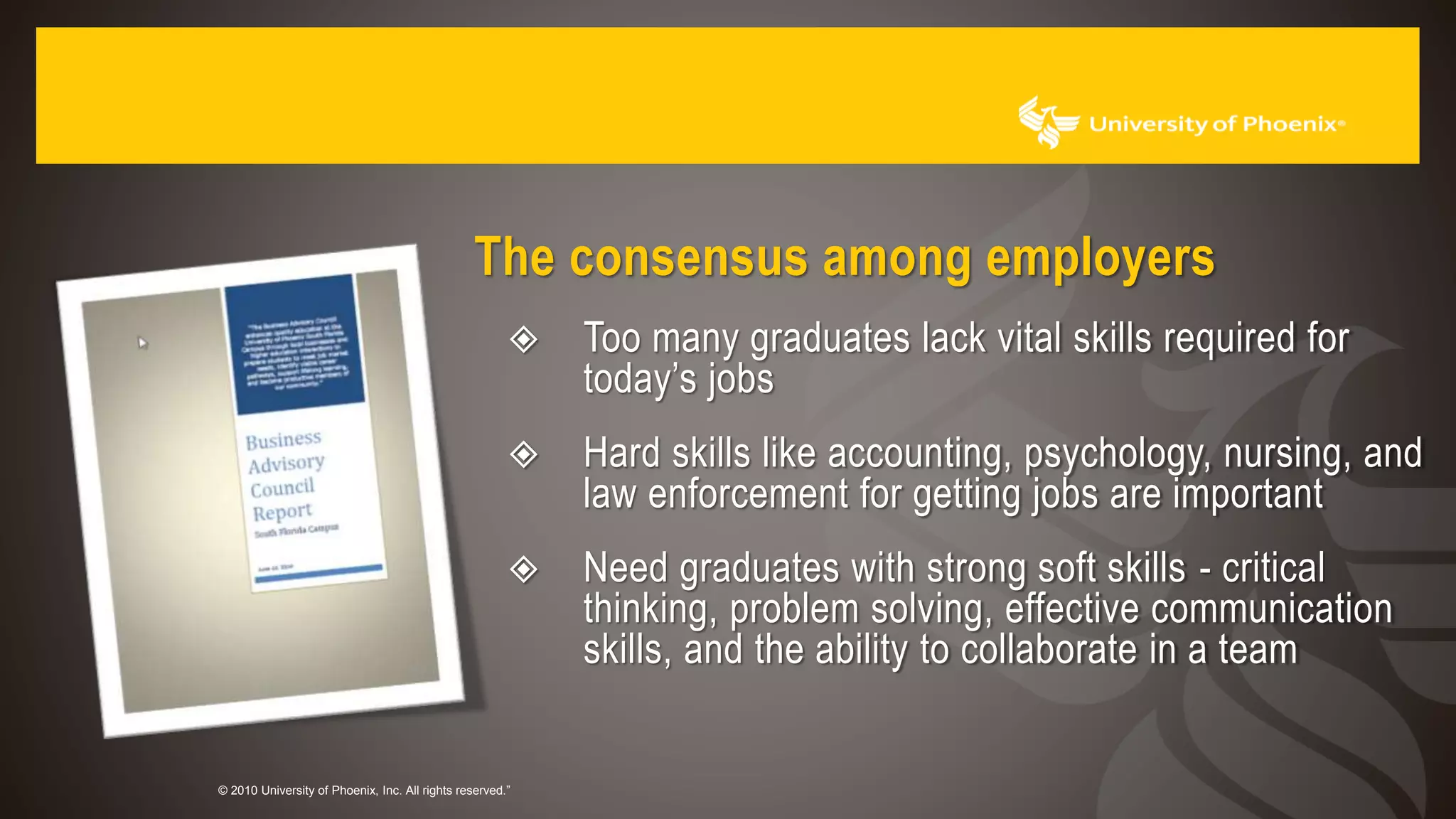 © 2010 University of Phoenix, Inc. All rights reserved.”
The consensus among employers
 Too many graduates lack vital skills required for
today’s jobs
 Hard skills like accounting, psychology, nursing, and
law enforcement for getting jobs are important
 Need graduates with strong soft skills - critical
thinking, problem solving, effective communication
skills, and the ability to collaborate in a team
 