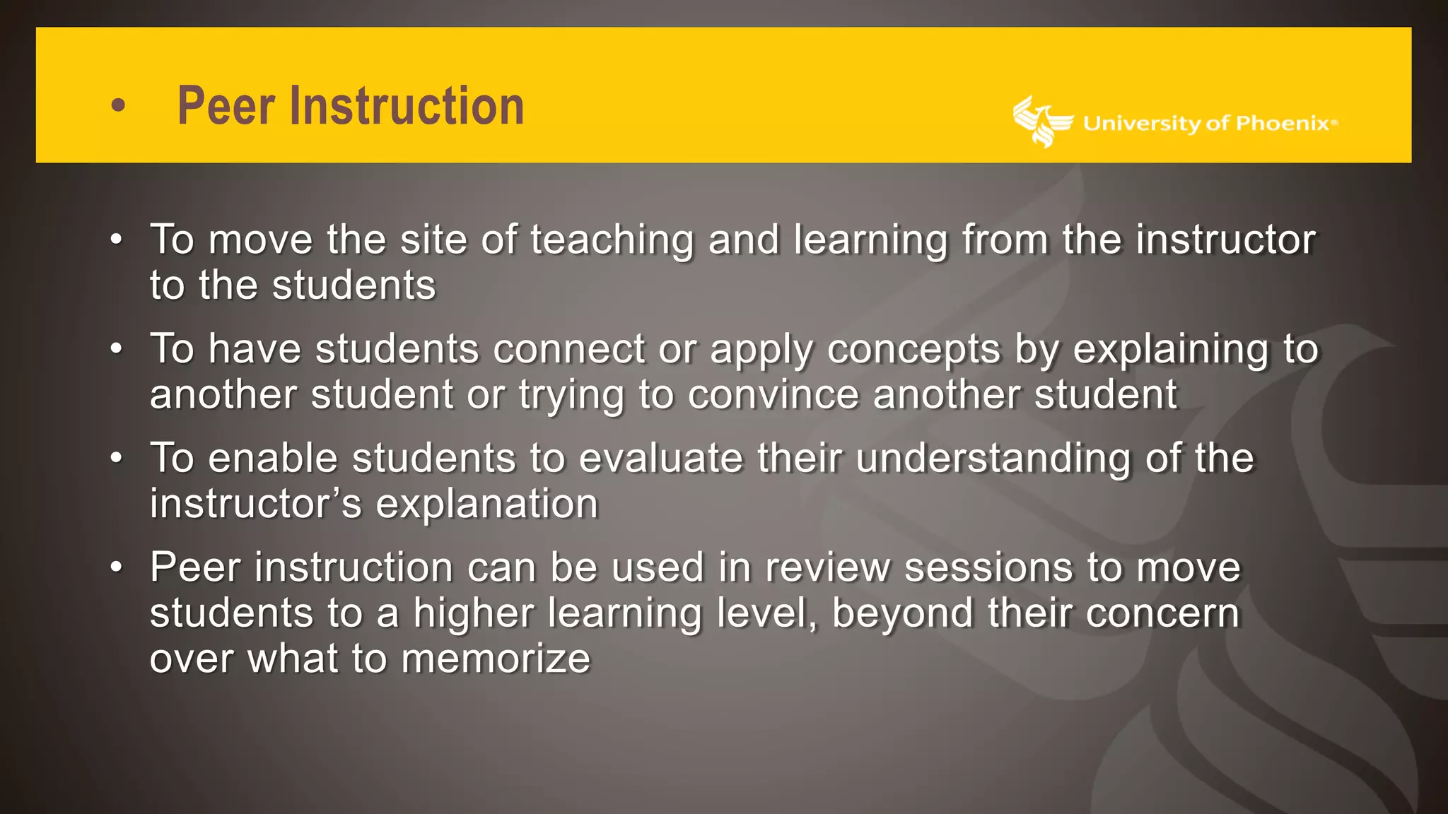 • Peer Instruction
• To move the site of teaching and learning from the instructor
to the students
• To have students connect or apply concepts by explaining to
another student or trying to convince another student
• To enable students to evaluate their understanding of the
instructor’s explanation
• Peer instruction can be used in review sessions to move
students to a higher learning level, beyond their concern
over what to memorize
 