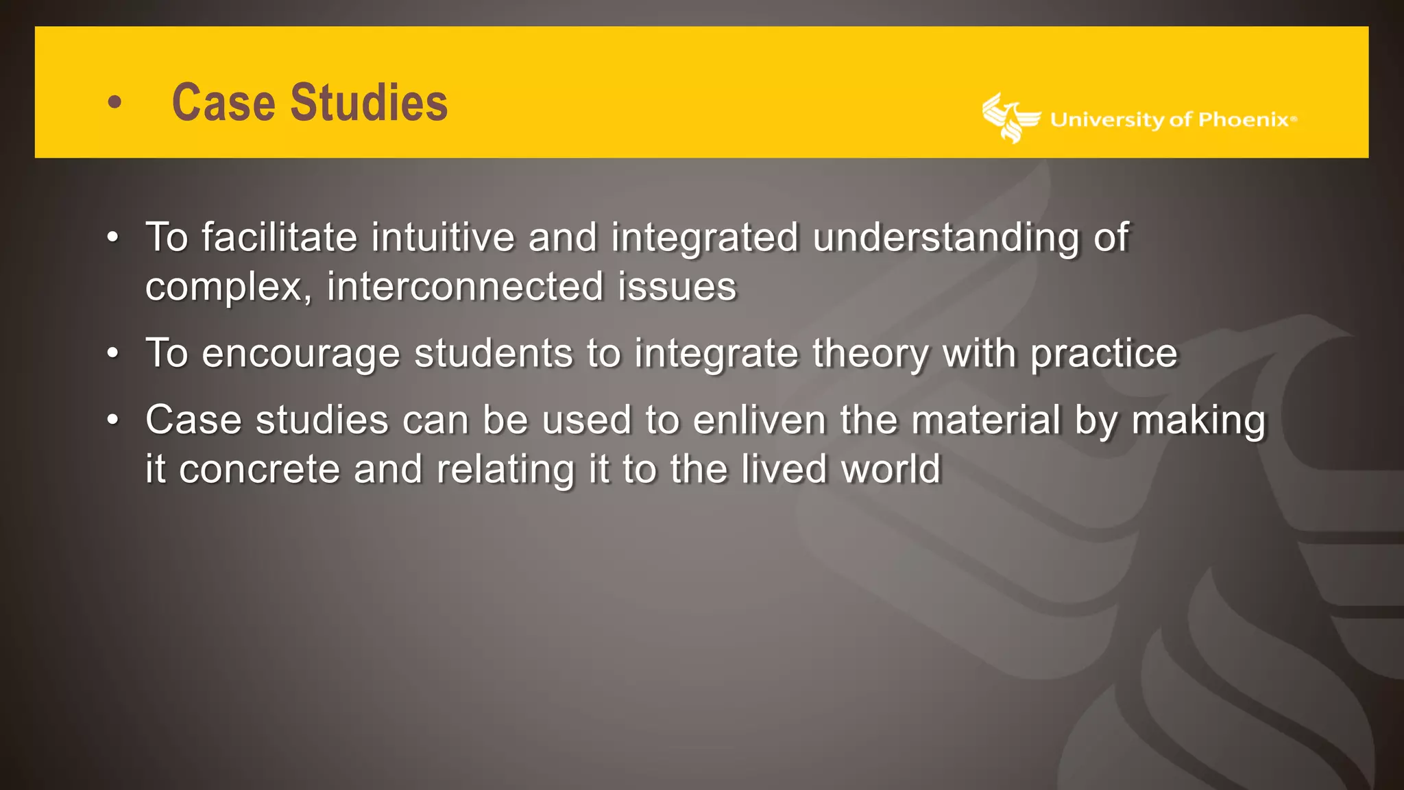 • Case Studies
• To facilitate intuitive and integrated understanding of
complex, interconnected issues
• To encourage students to integrate theory with practice
• Case studies can be used to enliven the material by making
it concrete and relating it to the lived world
 