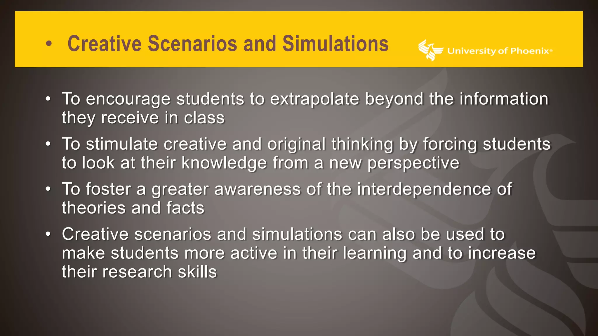 • Creative Scenarios and Simulations
• To encourage students to extrapolate beyond the information
they receive in class
• To stimulate creative and original thinking by forcing students
to look at their knowledge from a new perspective
• To foster a greater awareness of the interdependence of
theories and facts
• Creative scenarios and simulations can also be used to
make students more active in their learning and to increase
their research skills
 