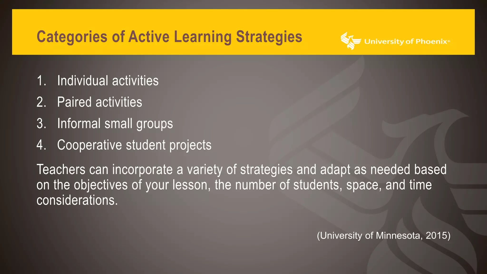 Categories of Active Learning Strategies
1. Individual activities
2. Paired activities
3. Informal small groups
4. Cooperative student projects
Teachers can incorporate a variety of strategies and adapt as needed based
on the objectives of your lesson, the number of students, space, and time
considerations.
(University of Minnesota, 2015)
 