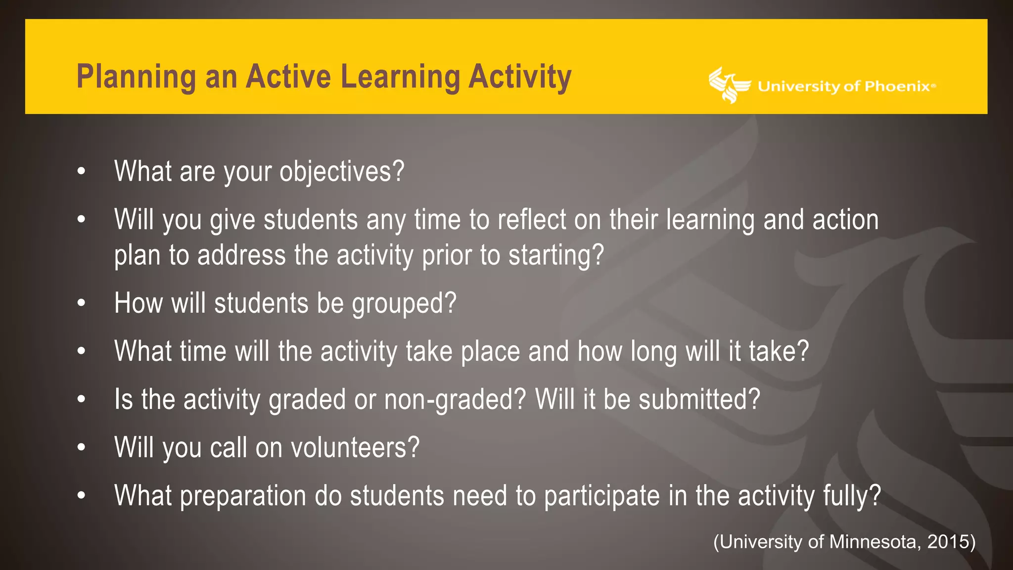 Planning an Active Learning Activity
• What are your objectives?
• Will you give students any time to reflect on their learning and action
plan to address the activity prior to starting?
• How will students be grouped?
• What time will the activity take place and how long will it take?
• Is the activity graded or non-graded? Will it be submitted?
• Will you call on volunteers?
• What preparation do students need to participate in the activity fully?
(University of Minnesota, 2015)
 