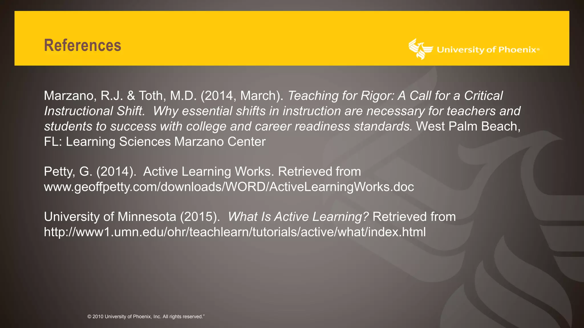References
Marzano, R.J. & Toth, M.D. (2014, March). Teaching for Rigor: A Call for a Critical
Instructional Shift. Why essential shifts in instruction are necessary for teachers and
students to success with college and career readiness standards. West Palm Beach,
FL: Learning Sciences Marzano Center
Petty, G. (2014). Active Learning Works. Retrieved from
www.geoffpetty.com/downloads/WORD/ActiveLearningWorks.doc
University of Minnesota (2015). What Is Active Learning? Retrieved from
http://www1.umn.edu/ohr/teachlearn/tutorials/active/what/index.html
© 2010 University of Phoenix, Inc. All rights reserved.”
 