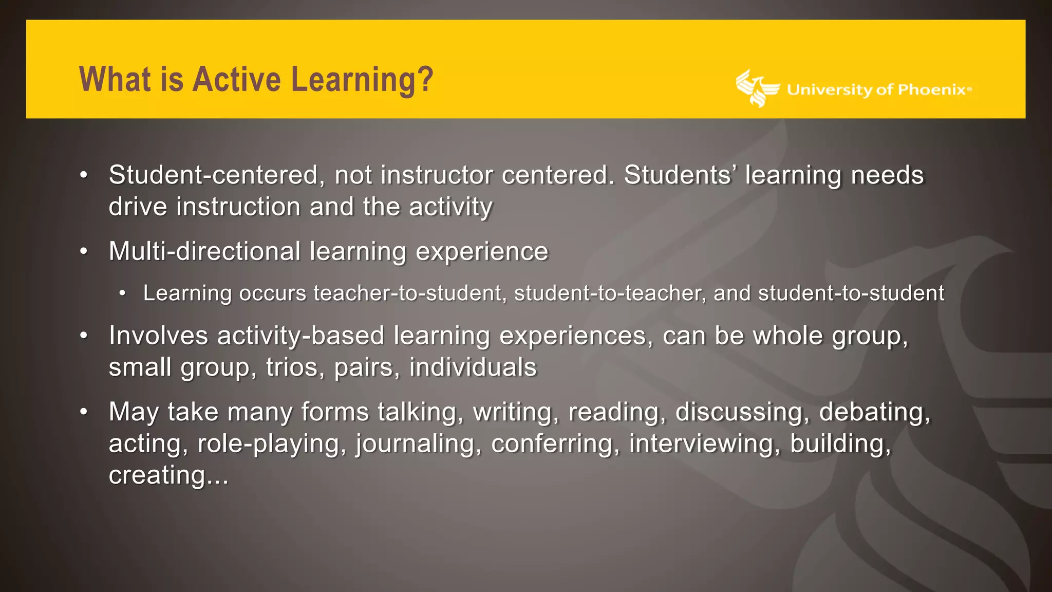 What is Active Learning?
• Student-centered, not instructor centered. Students’ learning needs
drive instruction and the activity
• Multi-directional learning experience
• Learning occurs teacher-to-student, student-to-teacher, and student-to-student
• Involves activity-based learning experiences, can be whole group,
small group, trios, pairs, individuals
• May take many forms talking, writing, reading, discussing, debating,
acting, role-playing, journaling, conferring, interviewing, building,
creating...
 