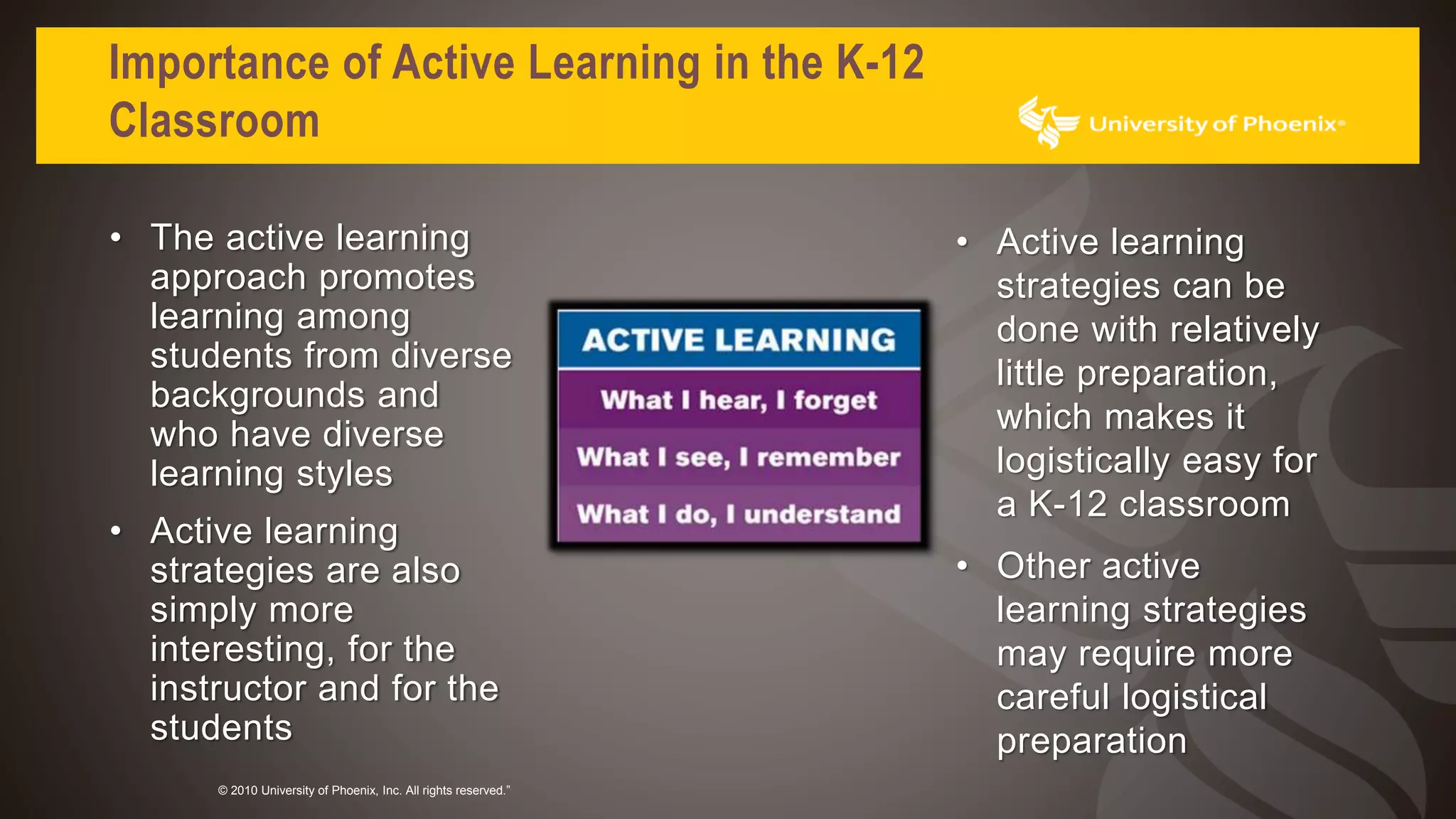 Importance of Active Learning in the K-12
Classroom
© 2010 University of Phoenix, Inc. All rights reserved.”
• The active learning
approach promotes
learning among
students from diverse
backgrounds and
who have diverse
learning styles
• Active learning
strategies are also
simply more
interesting, for the
instructor and for the
students
• Active learning
strategies can be
done with relatively
little preparation,
which makes it
logistically easy for
a K-12 classroom
• Other active
learning strategies
may require more
careful logistical
preparation
 