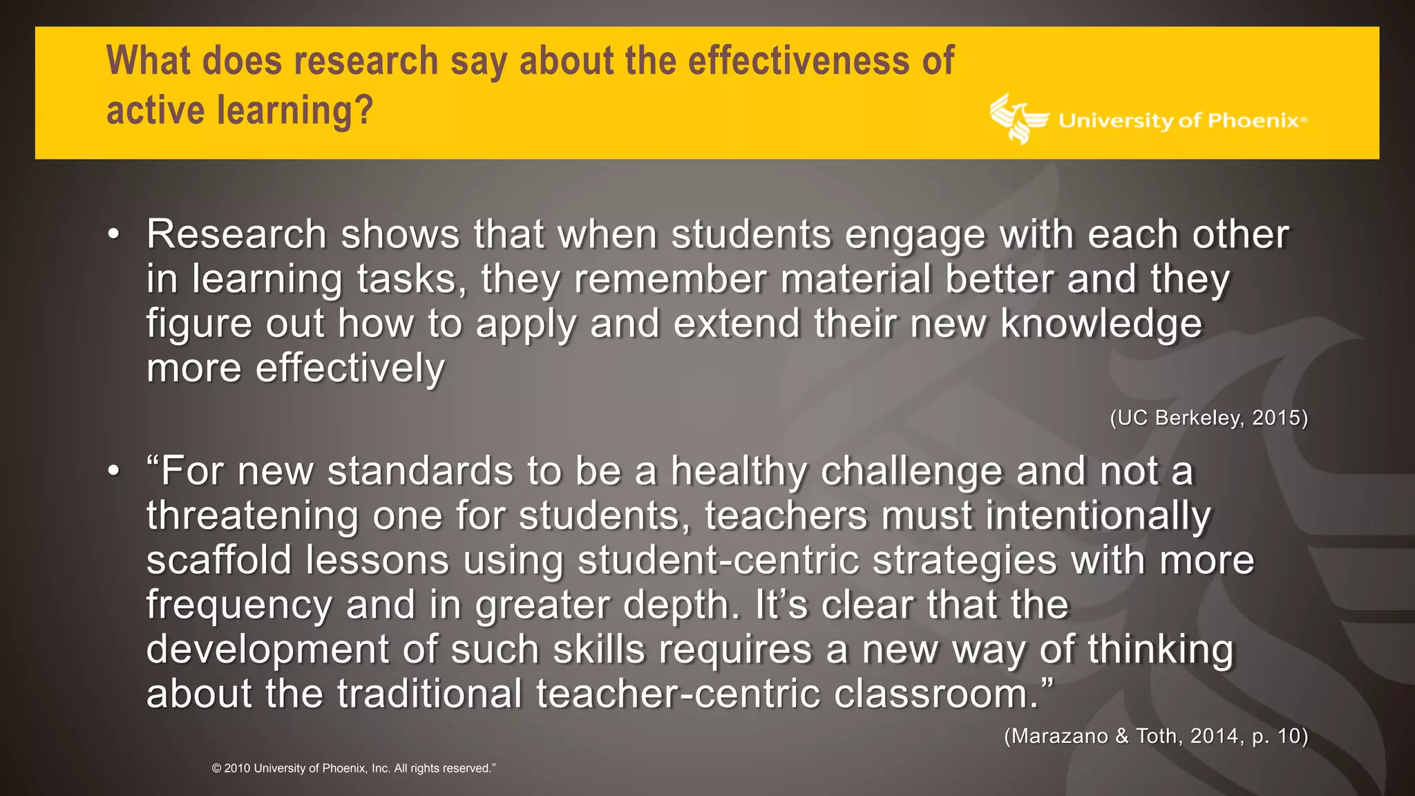 What does research say about the effectiveness of
active learning?
• Research shows that when students engage with each other
in learning tasks, they remember material better and they
figure out how to apply and extend their new knowledge
more effectively
(UC Berkeley, 2015)
• “For new standards to be a healthy challenge and not a
threatening one for students, teachers must intentionally
scaffold lessons using student-centric strategies with more
frequency and in greater depth. It’s clear that the
development of such skills requires a new way of thinking
about the traditional teacher-centric classroom.”
(Marazano & Toth, 2014, p. 10)
© 2010 University of Phoenix, Inc. All rights reserved.”
 