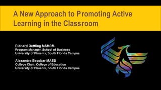 A New Approach to Promoting Active
Learning in the Classroom
Richard Dettling MSHRM
Program Manager, School of Business
University of Phoenix, South Florida Campus
Alexandra Escobar MAED
College Chair, College of Education
University of Phoenix, South Florida Campus
 