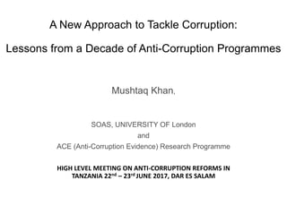 A New Approach to Tackle Corruption:
Lessons from a Decade of Anti-Corruption Programmes
Mushtaq Khan,
SOAS, UNIVERSITY OF London
and
ACE (Anti-Corruption Evidence) Research Programme
HIGH LEVEL MEETING ON ANTI-CORRUPTION REFORMS IN
TANZANIA 22nd – 23rd JUNE 2017, DAR ES SALAM
 