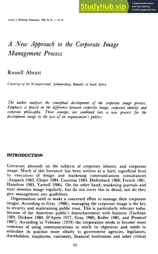 .Vcritimg Manaeemmi. 1989, S, So. I. 63 76
A Mew Approach to the Corporate Image
Management Process
Russell Abratt
i'nwersily oj the H'itwatersrand, Johannesburg^ Republu rxf South Africa
The author analyses ihe conceptual development of the corporate image process.
Emphasis is placed on the difference between corporate image, corporate identity and
corporate philosophy. These concepts are combined into a new process for the
dezielopmenl image in the eyes of an organisation's publics.
INTRODUCTION
Literature abounds on the subjects of corporate identity and corporate
image. Much of this literature has been written at a fairly superficial level
by executives of design and marketing communications consultancies
(Anspach 1983, Chajet 1984, Couretas 1984, Diefenbach 1986, French 1981,
Hamilton 1983, Yarnell 1986). On the other hand, marketing journals and
texts mention image regularly, but do not cover this in detail, nor do they
give management any guidelines.
Organisations need to make a concerted effort to manage their corporate
images. According to Gray (1986), managing the corporate image is the key
to security and maintaining public trust. This is particularly relevant today
because of the American public's disenchantment with business (Cochran
1984, Dickson 1984, D'Aprix 1977, Gray 1986, Keller 1985, and Pinsdorf
1987). According to Velmans (1979) the corporation needs to become more
conscious of using communications to reach its objectives and needs to
articulate its position more clearly to government agencies, legislator,
shareholders, employees, customers, financial institutions and other critical
63
 