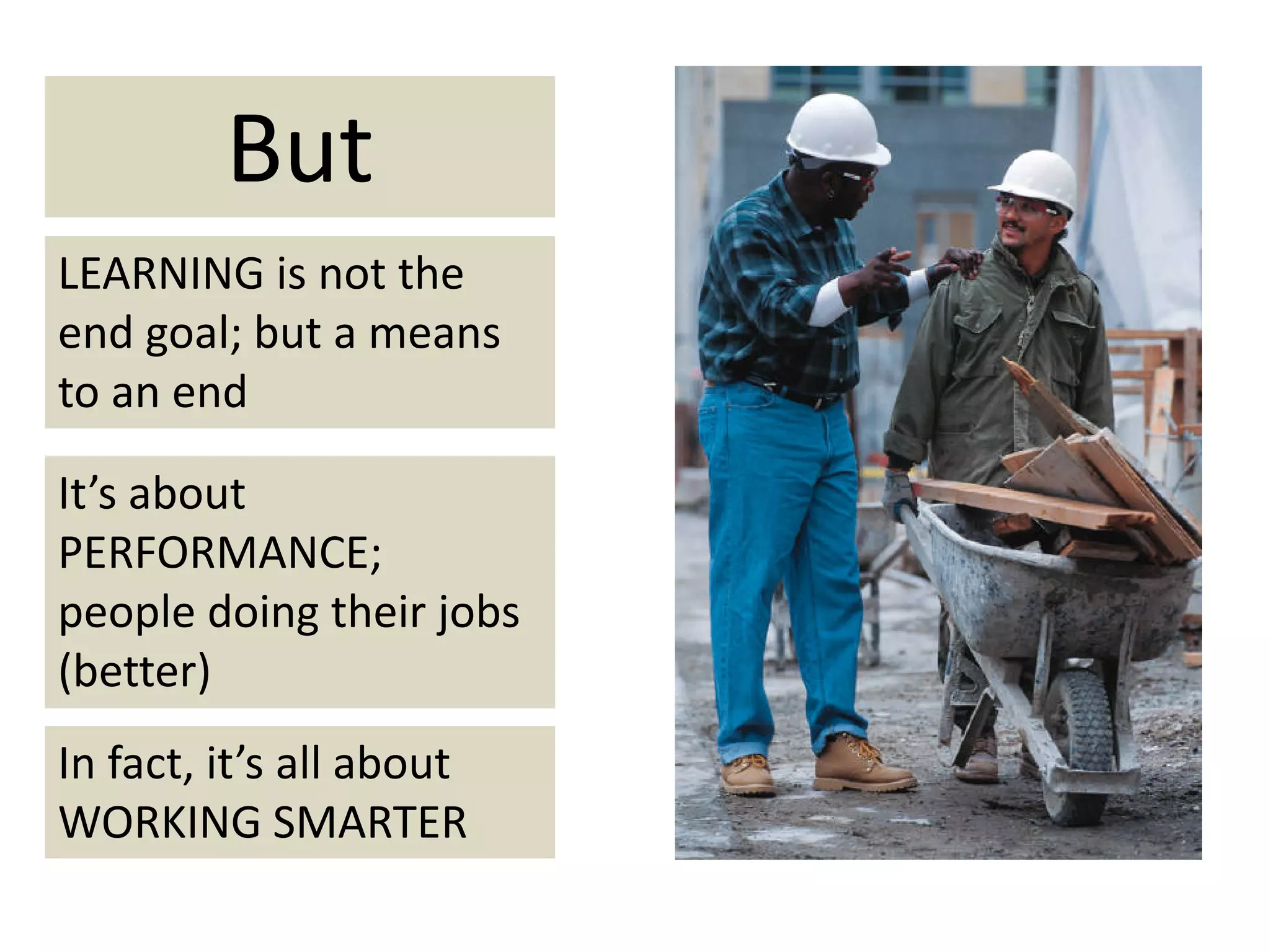But
LEARNING is not the 
end goal; but a means 
to an end

It’s about 
PERFORMANCE;
people doing their jobs 
(better)
In fact, it’s all about 
WORKING SMARTER
 