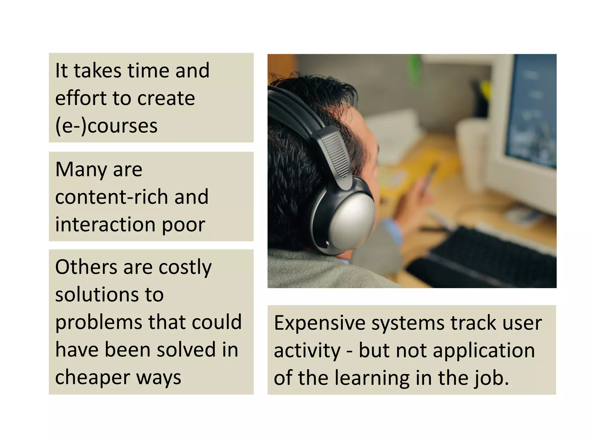 It takes time and 
effort to create 
(e‐)courses
Many are 
content‐rich and 
interaction poor
Others are costly 
solutions to 
problems that could    Expensive systems track user 
have been solved in    activity ‐ but not application 
cheaper ways           of the learning in the job.
 