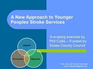 A New Approach to Younger Peoples Stroke Services A scoping exercise by  Phil Collis – Funded by Essex County Council  PHIL COLLIS Tel:0785 285 6498 email: philipcollis@gmail.com 