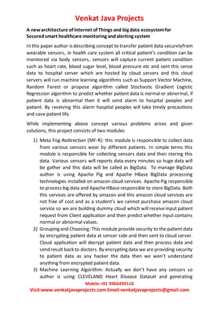 Venkat Java Projects
Mobile:+91 9966499110
Visit:www.venkatjavaprojects.com Email:venkatjavaprojects@gmail.com
A new architecture of Internet of Things and big data ecosystemfor
Securedsmart healthcare monitoring andalerting system
In this paper author is describing concept to transfer patient data securelyfrom
wearable sensors, in health care system all critical patient’s condition can be
monitored via body sensors, sensors will capture current patient condition
such as heart rate, blood sugar level, blood pressure etc and sent this sense
data to hospital server which are hosted by cloud servers and this cloud
servers will run machine learning algorithms such as Support Vector Machine,
Random Forest or propose algorithm called Stochastic Gradient Logistic
Regression algorithm to predict whether patient data is normal or abnormal, if
patient data is abnormal then it will send alarm to hospital peoples and
patient. By receiving this alarm hospital peoples will take timely precautions
and save patient life.
While implementing above concept various problems arises and given
solutions, this project consists of two modules
1) Meta Fog-Redirection (MF-R): this module is responsible to collect data
from various sensors wear by different patients. In simple terms this
module is responsible for collecting sensors data and then storing this
data. Various sensors will reports data every minutes so huge data will
be gather and this data will be called as BigData. To manage BigData
author is using Apache Pig and Apache HBase BigData processing
technologies installed on amazon cloud services. Apache Pig responsible
to process big data and ApacheHBase responsible to store BigData. Both
this services are offered by amazon and this amazon cloud services are
not free of cost and as a student’s we cannot purchase amazon cloud
service so we are building dummy cloud which will receive input patient
request from Client application and then predict whether input contains
normal or abnormal values.
2) Grouping and Choosing: This module provide security to the patient data
by encrypting patient data at sensor side and then sent to cloud server.
Cloud application will decrypt patient data and then process data and
send result back to doctors. By encrypting data we are providing security
to patient data as any hacker the data then we won’t understand
anything from encrypted patient data.
3) Machine Learning Algorithm: Actually we don’t have any sensors so
author is using CLEVELAND Heart Disease Dataset and generating
 