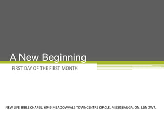 A New Beginning
   FIRST DAY OF THE FIRST MONTH




NEW LIFE BIBLE CHAPEL. 6945 MEADOWVALE TOWNCENTRE CIRCLE. MISSISSAUGA. ON. L5N 2W7.
 
