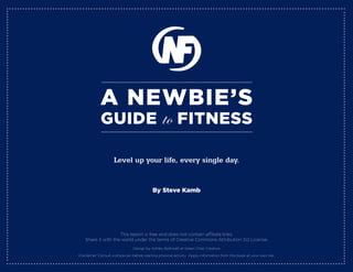 A Newbie’s
             Guide                               to FitNess
                     Level up your life, every single day.


                                            by steve Kamb




                     This report is free and does not contain affiliate links.
    Share it with the world under the terms of Creative Commons Attribution 3.0 License.
                                Design by Ashley Bothwell at Green Chair Creative

Disclaimer: Consult a physician before starting physical activity. Apply information from this book at your own risk.
 