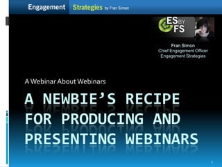 Fran Simon
                           Chief Engagement Officer
                            Engagement Strategies




A Webinar About Webinars

A NEWBIE’S RECIPE
FOR PRODUCING AND
PRESENTING WEBINARS
                                                      1
 