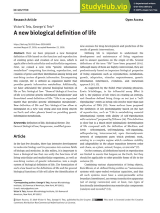 BioMol Concepts 2020; 11: 1–6
Research Article Open Access
Victor V. Tetz, George V. Tetz*
A new biological definition of life
https://doi.org/10.1515/bmc-2020-0001
received August 17, 2019; accepted November 22, 2019.
Abstract: Here we have proposed a new biological
definition of life based on the function and reproduction
of existing genes and creation of new ones, which is
applicabletobothunicellularandmulticellularorganisms.
First, we coined a new term “genetic information
metabolism” comprising functioning, reproduction, and
creation of genes and their distribution among living and
non-living carriers of genetic information. Encompassing
this concept, life is defined as organized matter that
provides genetic information metabolism. Additionally,
we have articulated the general biological function of
life as Tetz biological law: “General biological function
of life is to provide genetic information metabolism” and
formulated novel definition of life: “Life is an organized
matter that provides genetic information metabolism”.
New definition of life and Tetz biological law allow to
distinguish in a new way living and non-living objects
on Earth and other planets based on providing genetic
information metabolism.
Keywords: definition of life, biological theory; The
General biological law; Pangenome; modified genes.
Article
In the last few decades, there has intensive development
in molecular biology and its pervasion into various fields
of biology and medicine. In this milieu, it is important to
have a biological law that can unify the functions of all
living unicellular and multicellular organisms, as well as
non-living carriers of genetic information, into a single
system of biological definition of life. The formulation of
such a law based on the definitions of life and the general
biological functions of life will allow the identification of
new avenues for drug development and prediction of the
results of genetic interventions.
Defining life is important to understand the
development and maintenance of living organisms
and to answer questions on the origin of life. Several
definitions of the term “life” have been proposed (1-14).
Although many of them are highly controversial, they are
predominantly based on important biological properties
of living organisms such as reproduction, metabolism,
growth, adaptation, stimulus responsiveness, genetic
information inheritance, evolution, and Darwinian
approach (1-5, 15).
As suggested by the Nobel Prize-winning physicist,
Erwin Schrödinger, in his influential essay What Is
Life ?, the purpose of life relies on creating an entropy,
and therefore defined living things as not just a “self-
reproducing” entity as living cells involve more than just
replication of DNA (10). Some authors have proposed
the definition of life predominantly based on the fact
of reproduction, such as “Life is metabolizing material
informational system with ability of self-reproduction
with variations” proposed by Trifonov (14). This definition
is close but is a much more minimalistic determination
of life compared with the definition of Macklem and
Seely - selfcontained, self-regulating, self-organizing,
selfreproducing, interconnected, open thermodynamic
network of component parts which performs work,
existing in a complex regime which combines stability
and adaptability in the phase transition between order
and chaos, as a plant, animal, fungus, or microbe” (3).
On the contrary, all definitions based on reproduction
are limited to events that happen on the Earth, but they
should be applicable to other possible forms of life in the
universe (3).
Combining various characteristics of living objects,
Ruiz-Mirazo et al. defined living entities as “autonomous
systems with open-ended evolution capacities, and that
all such systems must have a semi-permeable active
boundary (membrane), an energy transduction apparatus
(set of energy currencies) and, at least, two types of
functionally interdependent macromolecular components
(catalysts and records)” (13).
*Corresponding author: George V. Tetz, Human Microbiology
Institute, 101 Avenue of Americas, New York, NY 10013,
E-mail: vtetzv@yahoo.com
Victor V. Tetz, Human Microbiology Institute, 101 Avenue of
Americas, New York, NY 10013
Open Access. © 2019 Victor V. Tetz, George V. Tetz, published by De Gruyter. This work is licensed under the Creative
Commons Attribution-NonCommercial NoDerivatives 4.0 License.
 