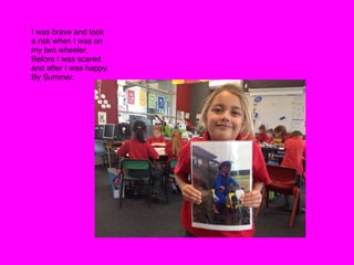 I was brave and took
a risk when I was on
my two wheeler.
Before I was scared
and after I was happy.
By Summer.
 