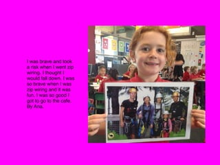 I was brave and took
a risk when I went zip
wiring. I thought I
would fall down. I was
so brave when I was
zip wiring and it was
fun. I was so good I
got to go to the cafe.
By Ana.
 