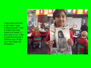 I was brave and took
a risk when I was
cutting broccoli. I had
a sharp knife and
nearly cut myself. It
was hard to cut. I had
to hold the broccoli a
different way. At the
end I felt happy. By
Annwesha. 
 