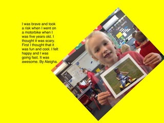 I was brave and took
a risk when I went on
a motorbike when I
was ﬁve years old. I
thought it was scary.
First I thought that it
was fun and cool. I felt
happy and I was
going fast. It was
awesome. By Aleigha.
 