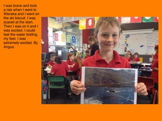I was brave and took
a risk when I went to
Wanaka and I went on
the ski biscuit. I was
scared at the start.
Then I was on it and I
was excited. I could
feel the water tickling
my feet. I was
extremely excited. By
Angus. 
 
