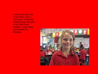 I was brave and took
a risk when I ate a
huhu grub. It was the
weekend and we were
at the Wild Food
Festival. I was happy
and excited. By
Georgia. 
 