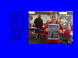 I was brave and took
a risk when I went
skiing at Round Hill on
the brown towrope. I
felt scared before I
went. I had a black
jacket on with blue
pants. I was wearing
white ski googles and
I was going up a hill. I
was going extremely
fast. There was a
cone at the top. I was
amazed when I
reached the top. By
Louis. 
 